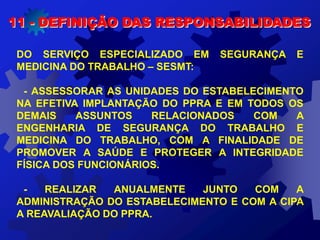 11 - DEFINIÇÃO DAS RESPONSABILIDADES
DO SERVIÇO ESPECIALIZADO EM SEGURANÇA E
MEDICINA DO TRABALHO – SESMT:
- ASSESSORAR AS UNIDADES DO ESTABELECIMENTO
NA EFETIVA IMPLANTAÇÃO DO PPRA E EM TODOS OS
DEMAIS ASSUNTOS RELACIONADOS COM A
ENGENHARIA DE SEGURANÇA DO TRABALHO E
MEDICINA DO TRABALHO, COM A FINALIDADE DE
PROMOVER A SAÚDE E PROTEGER A INTEGRIDADE
FÍSICA DOS FUNCIONÁRIOS.
- REALIZAR ANUALMENTE JUNTO COM A
ADMINISTRAÇÃO DO ESTABELECIMENTO E COM A CIPA
A REAVALIAÇÃO DO PPRA.
 