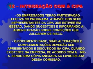 12 – INTEGRAÇÃO COM A CIPA
- OS EMPREGADOS TERÃO PARTICIPAÇÃO
EFETIVA NO PROGRAMA, ATRAVÉS DOS SEUS
REPRESENTANTES DA CIPA QUE ESTIVER EM
GESTÃO, DANDO SUGESTÕES E INFORMANDO A
ADMINISTRAÇÃO SOBRE CONDIÇÕES QUE
JULGAREM DE RISCO.
- O DOCUMENTO BASE, SUAS ALTERAÇÕES E
COMPLEMENTAÇÕES DEVERÃO SER
APRESENTADOS E DISCUTIDOS NA CIPA, QUANDO
EXISTENTE NA EMPRESA, DE ACORDO COM A NR-
5, SENDO UMA CÓPIA ANEXADA AO LIVRO DE ATA
DESSA COMISSÃO.
 