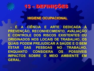 13 – DEFINIÇÕES
HIGIENE OCUPACIONAL
- É A CIÊNCIA E ARTE DEDICADA À
PREVENÇÃO, RECONHECIMENTO, AVALIAÇÃO
E CONTROLE DOS RISCOS EXISTENTES OU
ORIGINADOS NOS LOCAIS DE TRABALHO, OS
QUAIS PODEM PREJUDICAR A SAÚDE E O BEM
ESTAR DAS PESSOAS NO TRABALHO,
ENQUANTO CONSIDERA OS POSSÍVEIS
IMPACTOS SOBRE O MEIO AMBIENTE EM
GERAL.
 