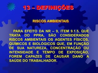 13 – DEFINIÇÕES
RISCOS AMBIENTAIS
PARA EFEITO DA NR – 9, ITEM 9.1.5, QUE
TRATA DO PPRA, SÃO CONSIDERADOS
RISCOS AMBIENTAIS OS AGENTES FÍSICOS,
QUÍMICOS E BIOLÓGICOS QUE, EM FUNÇÃO
DE SUA NATUREZA, CONCENTRAÇÃO OU
INTENSIDADE E TEMPO DE EXPOSIÇÃO,
FOREM CAPAZES DE CAUSAR DANO A
SAÚDE DO TRABALHADOR.
 
