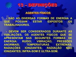 13 – DEFINIÇÕES
AGENTES FÍSICOS
- SÃO AS DIVERSAS FORMAS DE ENERGIA A
QUE POSSAM ESTAR EXPOSTOS OS
TRABALHADORES.
- DEVEM SER CONSIDERADOS DURANTE AS
AVALIAÇÕES, OS AGENTES FÍSICOS QUE SE
APRESENTAM NAS SEGUINTES FORMAS DE
ENERGIA: RUÍDO; VIBRAÇÃO; PRESSÕES
ANORMAIS; TEMPERATURAS EXTREMAS;
RADIAÇÕES IONIZANTES; RADIAÇÃO NÃO
IONIZANTES; INFRA-SOM E ULTRA-SOM.
 
