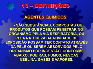 - SÃO SUBSTÂNCIAS, COMPOSTAS OU
PRODUTOS QUE POSSAM PENETRAR NO
ORGANISMO PELA VIA RESPIRATÓRIA, OU
PELA NATUREZA DA ATIVIDADE DE
EXPOSIÇÃO POSSAM TER CONTATO ATRAVÉS
DA PELE OU SEREM ABSORVIDOS PELO
ORGANISMO POR INGESTÃO, CONFORME
ABAIXO: POEIRAS, FUMOS, NÉVOAS,
NEBLINA, GASES E VAPORES.
13 – DEFINIÇÕES
AGENTES QUÍMICOS
 