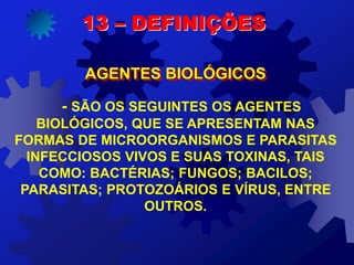 - SÃO OS SEGUINTES OS AGENTES
BIOLÓGICOS, QUE SE APRESENTAM NAS
FORMAS DE MICROORGANISMOS E PARASITAS
INFECCIOSOS VIVOS E SUAS TOXINAS, TAIS
COMO: BACTÉRIAS; FUNGOS; BACILOS;
PARASITAS; PROTOZOÁRIOS E VÍRUS, ENTRE
OUTROS.
13 – DEFINIÇÕES
AGENTES BIOLÓGICOS
 