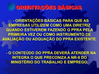 - ORIENTAÇÕES BÁSICAS PARA QUE AS
EMPRESAS UTILIZEM COMO UMA DIRETRIZ
QUANDO ESTIVEREM FAZENDO O PPRA PELA
PRIMEIRA VEZ OU COMO INSTRUMENTO DE
AVALIAÇÃO OU ADQUAÇÃO DO PPRA EXISTENTE.
- O CONTEÚDO DO PPRA DEVERÁ ATENDER NA
ÍNTEGRA O QUE PRECONIZA A NR-9 DO
MINISTÉRIO DO TRABALHO E EMPREGO.
ORIENTAÇÕES BÁSICAS
 
