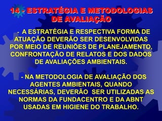 - A ESTRATÉGIA E RESPECTIVA FORMA DE
ATUAÇÃO DEVERÃO SER DESENVOLVIDAS
POR MEIO DE REUNIÕES DE PLANEJAMENTO,
CONFRONTAÇÃO DE RELATOS E DOS DADOS
DE AVALIAÇÕES AMBIENTAIS.
- NA METODOLOGIA DE AVALIAÇÃO DOS
AGENTES AMBIENTAIS, QUANDO
NECESSÁRIAS, DEVERÃO SER UTILIZADAS AS
NORMAS DA FUNDACENTRO E DA ABNT
USADAS EM HIGIENE DO TRABALHO.
14 - ESTRATÉGIA E METODOLOGIAS
DE AVALIAÇÃO
 