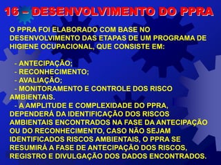 16 – DESENVOLVIMENTO DO PPRA
O PPRA FOI ELABORADO COM BASE NO
DESENVOLVIMENTO DAS ETAPAS DE UM PROGRAMA DE
HIGIENE OCUPACIONAL, QUE CONSISTE EM:
- ANTECIPAÇÃO;
- RECONHECIMENTO;
- AVALIAÇÃO;
- MONITORAMENTO E CONTROLE DOS RISCO
AMBIENTAIS.
- A AMPLITUDE E COMPLEXIDADE DO PPRA,
DEPENDERÁ DA IDENTIFICAÇÃO DOS RISCOS
AMBIENTAIS ENCONTRADOS NA FASE DA ANTECIPAÇÃO
OU DO RECONHECIMENTO, CASO NÃO SEJAM
IDENTIFICADOS RISCOS AMBIENTAIS, O PPRA SE
RESUMIRÁ A FASE DE ANTECIPAÇÃO DOS RISCOS,
REGISTRO E DIVULGAÇÃO DOS DADOS ENCONTRADOS.
 