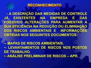 RECONHECIMENTO
- A DESCRIÇÃO DAS MEDIDAS DE CONTROLE
JÁ EXISTENTES NA EMPRESA E DAS
POSSÍVEIS ALTERAÇÕES PARA AUMENTAR A
SUA EFICIÊNCIA NA REDUÇÃO OU ELIMINAÇÃO
DOS RISCOS AMBIENTAIS E INFORMAÇÕES
OBTIDAS NOS SEGUINTES DOCUMENTOS:
•- MAPAS DE RISCOS AMBIENTAIS.
•- LEVANTAMENTOS DE RISCOS NOS POSTOS
DE TRABALHO.
•- ANÁLISE PRELIMINAR DE RISCOS – APR.
 