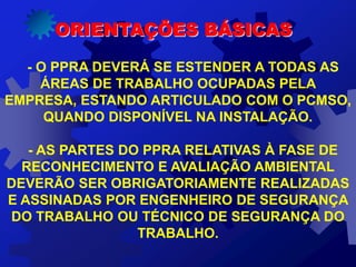 ORIENTAÇÕES BÁSICAS
- O PPRA DEVERÁ SE ESTENDER A TODAS AS
ÁREAS DE TRABALHO OCUPADAS PELA
EMPRESA, ESTANDO ARTICULADO COM O PCMSO,
QUANDO DISPONÍVEL NA INSTALAÇÃO.
- AS PARTES DO PPRA RELATIVAS À FASE DE
RECONHECIMENTO E AVALIAÇÃO AMBIENTAL
DEVERÃO SER OBRIGATORIAMENTE REALIZADAS
E ASSINADAS POR ENGENHEIRO DE SEGURANÇA
DO TRABALHO OU TÉCNICO DE SEGURANÇA DO
TRABALHO.
 