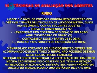 A DOSE E O NÍVEL DE PRESSÃO SONORA MÉDIO DEVERÃO SER
OBTIDOS ATRAVÉS DE UTILIZAÇÃO DE AUDIODOSÍMETRO, OU DE
DECIBELÍMETRO COM OS SEGUINTES AJUSTES:
• - CURVA DE COMPENSAÇÃO "A".
• - EXPOSIÇÃO TIPO CONTÍNUA DE 5 DB(A) DE RELAÇÃO
AMPLITUDE/DOBRO DE TEMPO (Q).
• - CONTAGEM DA DOSE A PARTIR DE 80 DB(A).
• - DOSE DE 100% PARA 8 H DE EXPOSIÇÃO A 85 DB(A).
O EMPREGADO PORTADOR DO AUDIODOSÍMETRO DEVERÁ SER
ACOMPANHADO DURANTE TODO O TEMPO, NÃO PODENDO DESVIAR-
SE DE SUA ROTINA DE TRABALHO.
SELEÇÃO DO PONTO DE MEDIÇÃO E A LOCALIZAÇÃO DO OBJETO DE
MEDIDA SÃO REGIDAS PELO OBJETIVO QUE TENHA A MEDIÇÃO.
AS MEDIÇÕES DA EXPOSIÇÃO DEVERÃO SER FEITAS PRÓXIMA DA
ORELHA DO TRABALHADOR A UMA DISTÂNCIA DE 5 A 10 CMS.
18 – TÉCNICAS DE AVALIAÇÃO DOS AGENTES
RUÍDO
 