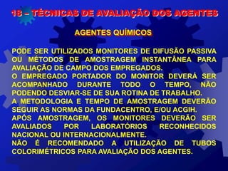18 – TÉCNICAS DE AVALIAÇÃO DOS AGENTES
AGENTES QUÍMICOS
PODE SER UTILIZADOS MONITORES DE DIFUSÃO PASSIVA
OU MÉTODOS DE AMOSTRAGEM INSTANTÂNEA PARA
AVALIAÇÃO DE CAMPO DOS EMPREGADOS.
O EMPREGADO PORTADOR DO MONITOR DEVERÁ SER
ACOMPANHADO DURANTE TODO O TEMPO, NÃO
PODENDO DESVIAR-SE DE SUA ROTINA DE TRABALHO.
A METODOLOGIA E TEMPO DE AMOSTRAGEM DEVERÃO
SEGUIR AS NORMAS DA FUNDACENTRO, E/OU ACGIH.
APÓS AMOSTRAGEM, OS MONITORES DEVERÃO SER
AVALIADOS POR LABORATÓRIOS RECONHECIDOS
NACIONAL OU INTERNACIONALMENTE.
NÃO É RECOMENDADO A UTILIZAÇÃO DE TUBOS
COLORIMÉTRICOS PARA AVALIAÇÃO DOS AGENTES.
 