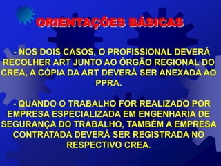 ORIENTAÇÕES BÁSICAS
- NOS DOIS CASOS, O PROFISSIONAL DEVERÁ
RECOLHER ART JUNTO AO ÓRGÃO REGIONAL DO
CREA, A CÓPIA DA ART DEVERÁ SER ANEXADA AO
PPRA.
- QUANDO O TRABALHO FOR REALIZADO POR
EMPRESA ESPECIALIZADA EM ENGENHARIA DE
SEGURANÇA DO TRABALHO, TAMBÉM A EMPRESA
CONTRATADA DEVERÁ SER REGISTRADA NO
RESPECTIVO CREA.
 