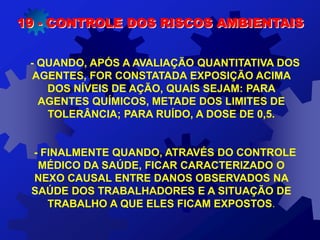 19 - CONTROLE DOS RISCOS AMBIENTAIS
- QUANDO, APÓS A AVALIAÇÃO QUANTITATIVA DOS
AGENTES, FOR CONSTATADA EXPOSIÇÃO ACIMA
DOS NÍVEIS DE AÇÃO, QUAIS SEJAM: PARA
AGENTES QUÍMICOS, METADE DOS LIMITES DE
TOLERÂNCIA; PARA RUÍDO, A DOSE DE 0,5.
- FINALMENTE QUANDO, ATRAVÉS DO CONTROLE
MÉDICO DA SAÚDE, FICAR CARACTERIZADO O
NEXO CAUSAL ENTRE DANOS OBSERVADOS NA
SAÚDE DOS TRABALHADORES E A SITUAÇÃO DE
TRABALHO A QUE ELES FICAM EXPOSTOS.
 