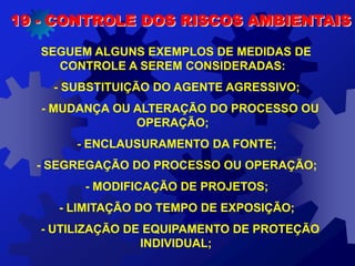 19 - CONTROLE DOS RISCOS AMBIENTAIS
SEGUEM ALGUNS EXEMPLOS DE MEDIDAS DE
CONTROLE A SEREM CONSIDERADAS:
- SUBSTITUIÇÃO DO AGENTE AGRESSIVO;
- MUDANÇA OU ALTERAÇÃO DO PROCESSO OU
OPERAÇÃO;
- ENCLAUSURAMENTO DA FONTE;
- SEGREGAÇÃO DO PROCESSO OU OPERAÇÃO;
- MODIFICAÇÃO DE PROJETOS;
- LIMITAÇÃO DO TEMPO DE EXPOSIÇÃO;
- UTILIZAÇÃO DE EQUIPAMENTO DE PROTEÇÃO
INDIVIDUAL;
 