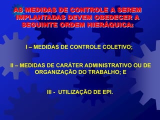 AS MEDIDAS DE CONTROLE A SEREM
IMPLANTADAS DEVEM OBEDECER A
SEGUINTE ORDEM HIERÁQUICA:
I – MEDIDAS DE CONTROLE COLETIVO;
II – MEDIDAS DE CARÁTER ADMINISTRATIVO OU DE
ORGANIZAÇÃO DO TRABALHO; E
III - UTILIZAÇÃO DE EPI.
 