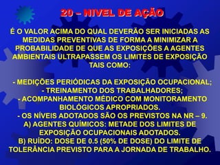 20 – NIVEL DE AÇÃO
É O VALOR ACIMA DO QUAL DEVERÃO SER INICIADAS AS
MEDIDAS PREVENTIVAS DE FORMA A MINIMIZAR A
PROBABILIDADE DE QUE AS EXPOSIÇÕES A AGENTES
AMBIENTAIS ULTRAPASSEM OS LIMITES DE EXPOSIÇÃO
TAIS COMO:
- MEDIÇÕES PERIÓDICAS DA EXPOSIÇÃO OCUPACIONAL;
- TREINAMENTO DOS TRABALHADORES;
- ACOMPANHAMENTO MÉDICO COM MONITORAMENTO
BIOLÓGICOS APROPRIADOS.
- OS NÍVEIS ADOTADOS SÃO OS PREVISTOS NA NR – 9.
A) AGENTES QUÍMICOS: METADE DOS LIMITES DE
EXPOSIÇÃO OCUPACIONAIS ADOTADOS.
B) RUÍDO: DOSE DE 0.5 (50% DE DOSE) DO LIMITE DE
TOLERÂNCIA PREVISTO PARA A JORNADA DE TRABALHO.
 