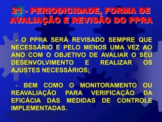 21 - PERIODICIDADE, FORMA DE
AVALIAÇÃO E REVISÃO DO PPRA
- O PPRA SERÁ REVISADO SEMPRE QUE
NECESSÁRIO E PELO MENOS UMA VEZ AO
ANO COM O OBJETIVO DE AVALIAR O SEU
DESENVOLVIMENTO E REALIZAR OS
AJUSTES NECESSÁRIOS;
- BEM COMO O MONITORAMENTO OU
REAVALIAÇÃO PARA VERIFICAÇÃO DA
EFICÁCIA DAS MEDIDAS DE CONTROLE
IMPLEMENTADAS.
 