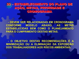 - DEVEM SER RELACIONADAS EM CRONOGRAMA
CONFORME MODELO ABAIXO, AS METAS
ESTABELECIDAS BEM COMO O PLANEJAMENTO
PARA O CUMPRIMENTO DESTAS METAS.
- O OBJETIVO DESTAS RECOMENDAÇÕES É A
MINIMIZAÇÃO OU A ELIMINAÇÃO DA EXPOSIÇÃO
DOS TRABALHADORES AOS RISCOS AMBIENTAIS.
22 – ESTABELECIMENTO DO PLANO DE
AÇÃO, METAS, PRIORIDADE E
CRONOGRAMA
 