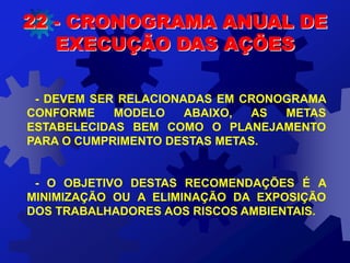 - DEVEM SER RELACIONADAS EM CRONOGRAMA
CONFORME MODELO ABAIXO, AS METAS
ESTABELECIDAS BEM COMO O PLANEJAMENTO
PARA O CUMPRIMENTO DESTAS METAS.
- O OBJETIVO DESTAS RECOMENDAÇÕES É A
MINIMIZAÇÃO OU A ELIMINAÇÃO DA EXPOSIÇÃO
DOS TRABALHADORES AOS RISCOS AMBIENTAIS.
22 - CRONOGRAMA ANUAL DE
EXECUÇÃO DAS AÇÕES
 