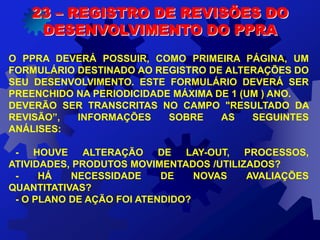 O PPRA DEVERÁ POSSUIR, COMO PRIMEIRA PÁGINA, UM
FORMULÁRIO DESTINADO AO REGISTRO DE ALTERAÇÕES DO
SEU DESENVOLVIMENTO. ESTE FORMULÁRIO DEVERÁ SER
PREENCHIDO NA PERIODICIDADE MÁXIMA DE 1 (UM ) ANO.
DEVERÃO SER TRANSCRITAS NO CAMPO "RESULTADO DA
REVISÃO”, INFORMAÇÕES SOBRE AS SEGUINTES
ANÁLISES:
- HOUVE ALTERAÇÃO DE LAY-OUT, PROCESSOS,
ATIVIDADES, PRODUTOS MOVIMENTADOS /UTILIZADOS?
- HÁ NECESSIDADE DE NOVAS AVALIAÇÕES
QUANTITATIVAS?
- O PLANO DE AÇÃO FOI ATENDIDO?
23 – REGISTRO DE REVISÕES DO
DESENVOLVIMENTO DO PPRA
 