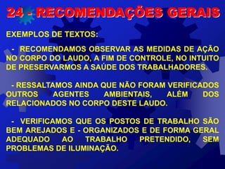 EXEMPLOS DE TEXTOS:
- RECOMENDAMOS OBSERVAR AS MEDIDAS DE AÇÃO
NO CORPO DO LAUDO, A FIM DE CONTROLE, NO INTUITO
DE PRESERVARMOS A SAÚDE DOS TRABALHADORES.
- RESSALTAMOS AINDA QUE NÃO FORAM VERIFICADOS
OUTROS AGENTES AMBIENTAIS, ALÉM DOS
RELACIONADOS NO CORPO DESTE LAUDO.
- VERIFICAMOS QUE OS POSTOS DE TRABALHO SÃO
BEM AREJADOS E - ORGANIZADOS E DE FORMA GERAL
ADEQUADO AO TRABALHO PRETENDIDO, SEM
PROBLEMAS DE ILUMINAÇÃO.
24 - RECOMENDAÇÕES GERAIS
 