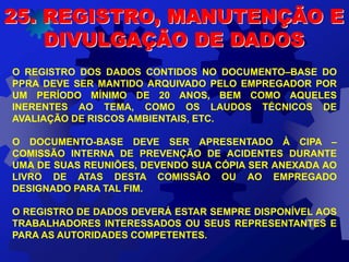 O REGISTRO DOS DADOS CONTIDOS NO DOCUMENTO–BASE DO
PPRA DEVE SER MANTIDO ARQUIVADO PELO EMPREGADOR POR
UM PERÍODO MÍNIMO DE 20 ANOS, BEM COMO AQUELES
INERENTES AO TEMA, COMO OS LAUDOS TÉCNICOS DE
AVALIAÇÃO DE RISCOS AMBIENTAIS, ETC.
O DOCUMENTO-BASE DEVE SER APRESENTADO À CIPA –
COMISSÃO INTERNA DE PREVENÇÃO DE ACIDENTES DURANTE
UMA DE SUAS REUNIÕES, DEVENDO SUA CÓPIA SER ANEXADA AO
LIVRO DE ATAS DESTA COMISSÃO OU AO EMPREGADO
DESIGNADO PARA TAL FIM.
O REGISTRO DE DADOS DEVERÁ ESTAR SEMPRE DISPONÍVEL AOS
TRABALHADORES INTERESSADOS OU SEUS REPRESENTANTES E
PARA AS AUTORIDADES COMPETENTES.
25. REGISTRO, MANUTENÇÃO E
DIVULGAÇÃO DE DADOS
 