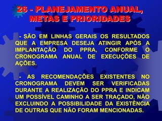 - SÃO EM LINHAS GERAIS OS RESULTADOS
QUE A EMPRESA DESEJA ATINGIR APÓS A
IMPLANTAÇÃO DO PPRA, CONFORME O
CRONOGRAMA ANUAL DE EXECUÇÕES DE
AÇÕES.
- AS RECOMENDAÇÕES EXISTENTES NO
CRONOGRAMA DEVEM SER VERIFICADAS
DURANTE A REALIZAÇÃO DO PPRA E INDICAM
UM POSSÍVEL CAMINHO A SER TRAÇADO, NÃO
EXCLUINDO A POSSIBILIDADE DA EXISTÊNCIA
DE OUTRAS QUE NÃO FORAM MENCIONADAS.
26 - PLANEJAMENTO ANUAL,
METAS E PRIORIDADES
 