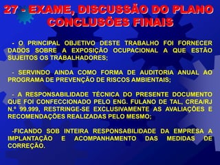 27 - EXAME, DISCUSSÃO DO PLANO
CONCLUSÕES FINAIS
- O PRINCIPAL OBJETIVO DESTE TRABALHO FOI FORNECER
DADOS SOBRE A EXPOSIÇÃO OCUPACIONAL A QUE ESTÃO
SUJEITOS OS TRABALHADORES;
- SERVINDO AINDA COMO FORMA DE AUDITORIA ANUAL AO
PROGRAMA DE PREVENÇÃO DE RISCOS AMBIENTAIS;
- A RESPONSABILIDADE TÉCNICA DO PRESENTE DOCUMENTO
QUE FOI CONFECCIONADO PELO ENG. FULANO DE TAL, CREA/RJ
N.º 99.999, RESTRINGE-SE EXCLUSIVAMENTE AS AVALIAÇÕES E
RECOMENDAÇÕES REALIZADAS PELO MESMO;
-FICANDO SOB INTEIRA RESPONSABILIDADE DA EMPRESA A
IMPLANTAÇÃO E ACOMPANHAMENTO DAS MEDIDAS DE
CORREÇÃO.
 