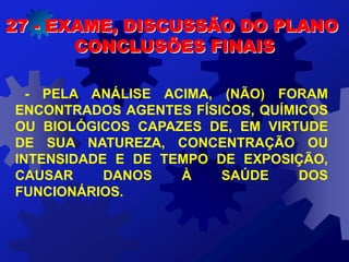 27 - EXAME, DISCUSSÃO DO PLANO
CONCLUSÕES FINAIS
- PELA ANÁLISE ACIMA, (NÃO) FORAM
ENCONTRADOS AGENTES FÍSICOS, QUÍMICOS
OU BIOLÓGICOS CAPAZES DE, EM VIRTUDE
DE SUA NATUREZA, CONCENTRAÇÃO OU
INTENSIDADE E DE TEMPO DE EXPOSIÇÃO,
CAUSAR DANOS À SAÚDE DOS
FUNCIONÁRIOS.
 