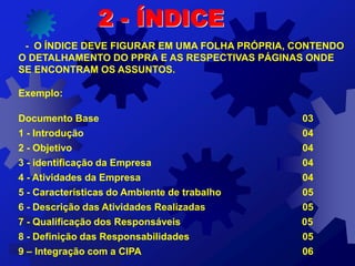 - O ÍNDICE DEVE FIGURAR EM UMA FOLHA PRÓPRIA, CONTENDO
O DETALHAMENTO DO PPRA E AS RESPECTIVAS PÁGINAS ONDE
SE ENCONTRAM OS ASSUNTOS.
Exemplo:
Documento Base 03
1 - Introdução 04
2 - Objetivo 04
3 - identificação da Empresa 04
4 - Atividades da Empresa 04
5 - Características do Ambiente de trabalho 05
6 - Descrição das Atividades Realizadas 05
7 - Qualificação dos Responsáveis 05
8 - Definição das Responsabilidades 05
9 – Integração com a CIPA 06
2 - ÍNDICE
 