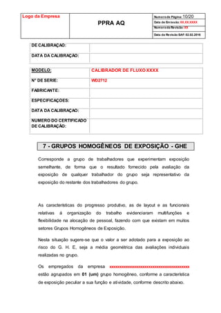 Logo da Empresa
PPRA AQ
Numerode Página:10/20
Data de Emissão:XX.XX.XXXX
Numeroda Revisão:XX
Data da Revisão SAF:02.02.2016
DE CALIBRAÇÃO:
DATA DA CALIBRAÇÃO:
MODELO: CALIBRADOR DE FLUXO XXXX
N° DE SÉRIE: WD2712
FABRICANTE:
ESPECIFICAÇÕES:
DATA DA CALIBRAÇÃO:
NÚMERO DO CERTIFICADO
DE CALIBRAÇÃO:
7 - GRUPOS HOMOGÊNEOS DE EXPOSIÇÃO - GHE
Corresponde a grupo de trabalhadores que experimentam exposição
semelhante, de forma que o resultado fornecido pela avaliação da
exposição de qualquer trabalhador do grupo seja representativo da
exposição do restante dos trabalhadores do grupo.
As características do progresso produtivo, as de layout e as funcionais
relativas á organização do trabalho evidenciaram multifunções e
flexibilidade na alocação de pessoal, fazendo com que existam em muitos
setores Grupos Homogêneos de Exposição.
Nesta situação sugere-se que o valor a ser adotado para a exposição ao
risco do G. H. E, seja a média geométrica das avaliações individuais
realizadas no grupo.
Os empregados da empresa xxxxxxxxxxxxxxxxxxxxxxxxxxxxxxxxxxxxxxxxx
estão agrupados em 01 (um) grupo homogêneo, conforme a característica
de exposição peculiar a sua função e atividade, conforme descrito abaixo.
 