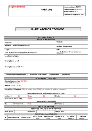 Logo da Empresa
PPRA AQ
Numerode Página:13/20
Data de Emissão:XX.XX.XXXX
Numeroda Revisão:XX
Data da Revisão SAF:02.02.2016
8 - RELATÓRIOS TÉCNICOS
RELATÓRIO TÉCNICO 1
DADOS DA AMOSTRAGEM
Empresa:
Unidade:
Nome do Trabalhador Monitorado:
Data da Amostragem:
Cargo: GHE:
Total de Trabalhadoresno GHE Monitorado:
Agente Químico Avaliado: Fumos
metálicos
Local da Avaliação:
Descrição do Local:
Descrição das Atividades:
Caracterização da Exposição: ( ) Habitual e Permanente ( ) Intermitente ( ) Eventual
EQUIPAMENTO UTILIZADO
Bomba Gravimétrica: 02010254
Fabricante: Sensidyne
Modelo: Gillian – BDX II
Acessórios Utilizados: Tubo de carvão ativo (100/50)mg, redutor de vazão e mangueira
Dados de Calibração do Equipamento (Vazão l/min)
Inicial: 0,2 Final: 0,2 Média: 0,2
Variação de Vazão (ΔQ): 0,00%
Especificação do Coletor
Nº: 021502014545 Poro: Diâmetro:
DADOS DA AMOSTRA
TEMPO DE AVALIAÇÃO DO 1° PERÍODO
Hora início: Hora final: Tempo total:
RESULTADO DAS ANÁLISES
Nº Data da coleta Filtro nº (SRX)
Vazão Inicial
(L/m)
Vazão Final
(L/m)
Volume de ar
(m³)
LT NR-15
(mg/m³)
LR ACGIH
(mg/m³)
 