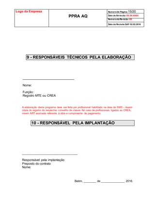Logo da Empresa
PPRA AQ
Numerode Página:15/20
Data de Emissão:XX.XX.XXXX
Numeroda Revisão:XX
Data da Revisão SAF:02.02.2016
9 - RESPONSÁVEIS TÉCNICOS PELA ELABORAÇÃO
____________________________________________
Nome:
Função:
Registro MTE ou CREA
A elaboração deste programa deve ser feita por profissional habilitado na área de SMS – Inserir
cópia do registro do respectivo conselho de classe. No caso de profissionais ligados ao CREA,
inserir ART assinada referente à obra e comprovante de pagamento.
10 - RESPONSÁVEL PELA IMPLANTAÇÃO
____________________________________________________
Responsável pela implantação
Preposto do contrato
Nome:
Betim, ________ de _______________ 2016.
 