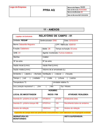 Logo da Empresa
PPRA AQ
Numerode Página:16/20
Data de Emissão:XX.XX.XXXX
Numeroda Revisão:XX
Data da Revisão SAF:02.02.2016
11 - ANEXOS
RELATÓRIO DE CAMPO - 01
Unidade: REGAP Gerência/setor: ENG Data: 02/02/2016
Nome: Sebastião Nogueira CPF / Matricula: 4208191
Função: Caldeireiro Idade: 28 Tempo na função: 03 anos
GHE: 01 Agente monitorado: Fumos metálicos
Bomba: Coletor:
Nº de série: Nº de série:
Vazão inicial (L/min): Vazão final (L/min):
Vazão média (L/min): Volume de ar amostrado (L):
Ambiente: ( ) aberto ( ) fechado Ventilação: ( ) natural ( ) forçada
Tempo: ( ) sol ( ) nublado ( ) noite ( ) chuva ( ) outros:
Temperatura °C: Umidade relativa %:
Usou proteção respiratória? ( ) Sim ( ) Não Tipo / Modelo:
LOCAL DE AMOSTRAGEM
HORÁRIO
INICIO / FIM ATIVIDADE REALIZADA
Avenida B - próximo à rua 24A 07h36min 07:57h Sinalizando área.
Avenida B - próximo tanque AB. 07h57min 12h Recolhendo tubos de andaime.
Horário de refeição 12h01min 13h Horário de refeição
A planilha de campo deve ser preenchida manualmente e com assinatura do empregado avaliado
ASSINATURA DO
MONITORADO:
VISTO SUPERVISOR:
Logotipo da Contratada
 