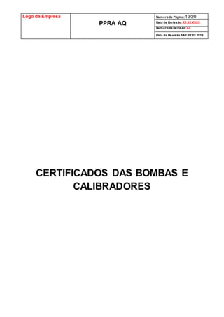Logo da Empresa
PPRA AQ
Numerode Página:19/20
Data de Emissão:XX.XX.XXXX
Numeroda Revisão:XX
Data da Revisão SAF:02.02.2016
CERTIFICADOS DAS BOMBAS E
CALIBRADORES
 