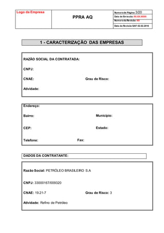 Logo da Empresa
PPRA AQ
Numerode Página:3/20
Data de Emissão:XX.XX.XXXX
Numeroda Revisão:XX
Data da Revisão SAF:02.02.2016
1 - CARACTERIZAÇÃO DAS EMPRESAS
RAZÃO SOCIAL DA CONTRATADA:
CNPJ:
CNAE: Grau de Risco:
Atividade:
Endereço:
Bairro: Município:
CEP: Estado:
Telefone: Fax:
DADOS DA CONTRATANTE:
Razão Social: PETRÓLEO BRASILEIRO S.A
CNPJ: 33000167/009320
CNAE: 19.21-7 Grau de Risco: 3
Atividade: Refino de Petróleo
 