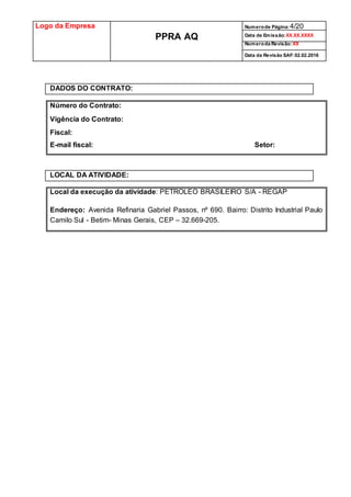 Logo da Empresa
PPRA AQ
Numerode Página:4/20
Data de Emissão:XX.XX.XXXX
Numeroda Revisão:XX
Data da Revisão SAF:02.02.2016
DADOS DO CONTRATO:
Número do Contrato:
Vigência do Contrato:
Fiscal:
E-mail fiscal: Setor:
LOCAL DA ATIVIDADE:
Local da execução da atividade: PETROLEO BRASILEIRO S/A - REGAP
Endereço: Avenida Refinaria Gabriel Passos, nº 690. Bairro: Distrito Industrial Paulo
Camilo Sul - Betim- Minas Gerais, CEP – 32.669-205.
 