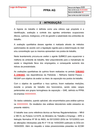 Logo da Empresa
PPRA AQ
Numerode Página:5/20
Data de Emissão:XX.XX.XXXX
Numeroda Revisão:XX
Data da Revisão SAF:02.02.2016
2 - INTRODUÇÃO
A higiene do trabalho é definida como uma ciência cujo propósito é a
identificação, avaliação e controle dos agentes ambientais ocupacionais
(físicos, químicos, biológicos), a fim de garantir a salubridade dos ambientes de
trabalho.
A avaliação quantitativa desses agentes é realizada através de métodos
padronizados de acordo com a legislação vigente para a determinação do nível
e/ou concentração que os mesmos apresentam nos postos de trabalho.
Neste levantamento procurou-se avaliar o agente QUÍMICO para equacionar a
melhoria do ambiente de trabalho, fator preponderante para a manutenção da
saúde e integridade física dos empregados, e consequente aumento dos
índices de produtividade.
As avaliações quantitativas de químico foram realizadas no período D/M/ANO
Á D/M/ANO, nas dependências da Petrobrás – Refinaria Gabriel Passos –
REGAP com objetivo de avaliar os níveis de exposição nos postos de trabalho.
Com o objetivo de quantificar o risco químico, foram realizadas medições,
durante a jornada de trabalho dos funcionários, sendo estes cargos
pertencentes aos grupos homogêneos de exposição – GHE, definido no PPRA
da empresa XXXXXXXX.
Os dados coletados, quando aplicável, são encaminhados para análise química
na XXXXXXXX. Os resultados das análises laboratoriais estão anexados ao
presente relatório.
O trabalho teve como referência técnica as Normas Regulamentadoras – NR-9
e NR-15, da Portaria 3.214/78, do Ministério do Trabalho e Emprego – MTE e
Instrução Normativa Nº 99 do INSS, de 05/12/2003 (DOU de 10/12/2003) com
as alterações introduzidas pela IN nº 118 de 14/04/2005 publicado no DOU em
18/04/2005. Além do respaldo e vistas prevencionistas presentes na ACGIH
 