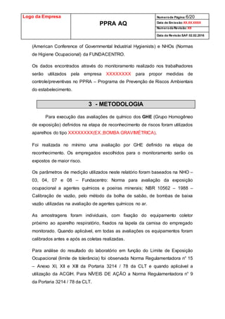 Logo da Empresa
PPRA AQ
Numerode Página:6/20
Data de Emissão:XX.XX.XXXX
Numeroda Revisão:XX
Data da Revisão SAF:02.02.2016
(American Conference of Governmental Industrial Hygienists) e NHOs (Normas
de Higiene Ocupacional) da FUNDACENTRO.
Os dados encontrados através do monitoramento realizado nos trabalhadores
serão utilizados pela empresa XXXXXXXX para propor medidas de
controle/preventivas no PPRA – Programa de Prevenção de Riscos Ambientais
do estabelecimento.
3 - METODOLOGIA
Para execução das avaliações de químico dos GHE (Grupo Homogêneo
de exposição) definidos na etapa de reconhecimento de riscos foram utilizados
aparelhos do tipo XXXXXXXX(EX.;BOMBA GRAVIMÉTRICA).
Foi realizada no mínimo uma avaliação por GHE definido na etapa de
reconhecimento. Os empregados escolhidos para o monitoramento serão os
expostos de maior risco.
Os parâmetros de medição utilizados neste relatório foram baseados na NHO –
03, 04, 07 e 08 – Fundacentro: Norma para avaliação da exposição
ocupacional a agentes químicos e poeiras minerais; NBR 10562 – 1988 –
Calibração de vazão, pelo método da bolha de sabão, de bombas de baixa
vazão utilizadas na avaliação de agentes químicos no ar.
As amostragens foram individuais, com fixação do equipamento coletor
próximo ao aparelho respiratório, fixados na lapela da camisa do empregado
monitorado. Quando aplicável, em todas as avaliações os equipamentos foram
calibrados antes e após as coletas realizadas.
Para análise do resultado do laboratório em função do Limite de Exposição
Ocupacional (limite de tolerância) foi observada Norma Regulamentadora n° 15
– Anexo XI, XII e XIII da Portaria 3214 / 78 da CLT e quando aplicável a
utilização da ACGIH. Para NÍVEIS DE AÇÃO a Norma Regulamentadora n° 9
da Portaria 3214 / 78 da CLT.
 