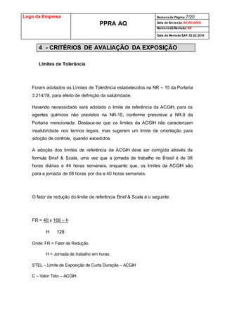 Logo da Empresa
PPRA AQ
Numerode Página:7/20
Data de Emissão:XX.XX.XXXX
Numeroda Revisão:XX
Data da Revisão SAF:02.02.2016
4 - CRITÉRIOS DE AVALIAÇÃO DA EXPOSIÇÃO
Limites de Tolerância
Foram adotados os Limites de Tolerância estabelecidos na NR – 15 da Portaria
3.214/78, para efeito de definição da salubridade.
Havendo necessidade será adotado o limite de referência da ACGIH, para os
agentes químicos não previstos na NR-15, conforme prescreve a NR-9 da
Portaria mencionada. Destaca-se que os limites da ACGIH não caracterizam
insalubridade nos termos legais, mas sugerem um limite de orientação para
adoção de controle, quando excedidos.
A adoção dos limites de referência de ACGIH deve ser corrigida através da
formula Brief & Scala, uma vez que a jornada de trabalho no Brasil é de 08
horas diárias e 44 horas semanais, enquanto que, os limites da ACGIH são
para a jornada de 08 horas por dia e 40 horas semanais.
O fator de redução do limite de referência Brief & Scala é o seguinte:
FR = 40 x 168 – h
H 128
Onde: FR = Fator de Redução
H = Jornada de trabalho em horas
STEL – Limite de Exposição de Curta Duração – ACGIH
C – Valor Teto – ACGIH
 
