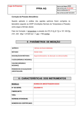 Logo da Empresa
PPRA AQ
Numerode Página:9/20
Data de Emissão:XX.XX.XXXX
Numeroda Revisão:XX
Data da Revisão SAF:02.02.2016
Correção da Pressão Atmosférica
Quando aplicado à análise dos agentes químicos foram corrigidos no
laboratório segundo as CNTP (Condições Normais de Temperatura e Pressão)
como segue a fórmula abaixo:
Fator de Correção = temperatura e pressão de 273,15 K (0 °C) e 101 325 Pa
(101, 325 kPa= 1,01325 bar = 1 atm = 760 mmHg).
5 - PARÂMETROS DE MEDIÇÃO
QUÍMICO NÉVOA DE ÓLEO MINERAL
MÉTODO NIOSH 5026
DESCRIÇÃODOMÉTODO: Espectrofotometria de absorção no infravermelho
VAZÃO(MÍNIMAE MÁXIMA):
VOLUME (MÍNIMOE
MÁXIMO):
PERÍODODE AVALIAÇÃODE
AMOSTRAGEM:
6 - CARACTERÍSTICAS DOS INSTRUMENTOS
MODELO: BOMBADE AMOSTRAGEM XXXXX
N° DE SÉRIE: ESJ0300115
FABRICANTE:
TIPO:
NORMAS ATENDIDAS:
NÚMERO DO CERTIFICADO
 