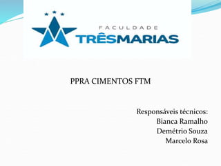 PPRA CIMENTOS FTM
Responsáveis técnicos:
Bianca Ramalho
Demétrio Souza
Marcelo Rosa
 