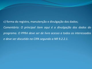 c) forma do registro, manutenção e divulgação dos dados;
Comentário: O principal item aqui é a divulgação dos dados do
programa. O PPRA deve ser de livre acesso a todos os interessados
e deve ser discutido na CIPA segundo a NR 9.2.2.1.
 