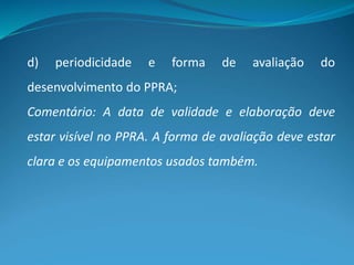 d) periodicidade e forma de avaliação do
desenvolvimento do PPRA;
Comentário: A data de validade e elaboração deve
estar visível no PPRA. A forma de avaliação deve estar
clara e os equipamentos usados também.
 