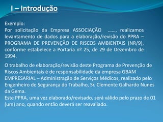 I – Introdução
Exemplo:
Por solicitação da Empresa ASSOCIAÇÃO ……, realizamos
levantamento de dados para a elaboração/revisão do PPRA –
PROGRAMA DE PREVENÇÃO DE RISCOS AMBIENTAIS (NR/9),
conforme estabelece a Portaria nº 25, de 29 de Dezembro de
1994.
O trabalho de elaboração/revisão deste Programa de Prevenção de
Riscos Ambientais é de responsabilidade da empresa GBAM
EMPRESARIAL – Administração de Serviços Médicos, realizado pelo
Engenheiro de Segurança do Trabalho, Sr. Clemente Galhardo Nunes
da Gema.
Este PPRA, uma vez elaborado/revisado, será válido pelo prazo de 01
(um) ano, quando então deverá ser reavaliado.
 