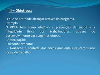 III – Objetivos:
O que se pretende alcançar através do programa.
Exemplo:
O PPRA tem como objetivo a prevenção da saúde e a
integridade física dos trabalhadores, através do
desenvolvimento das seguintes etapas:
- Antecipação;
- Reconhecimento;
- Avaliação e controle dos riscos ambientais existentes nos
locais de trabalho.
 