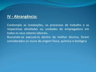 IV - Abrangência:
Contempla as instalações, os processos de trabalho e as
respectivas atividades ou unidades da empregadora em
todos os seus setores laborais.
Buscando-se executá-lo dentro da melhor técnica, foram
considerados os riscos de origem física, química e biológica
 