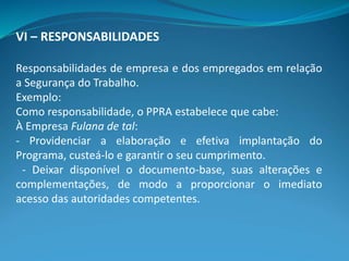 VI – RESPONSABILIDADES
Responsabilidades de empresa e dos empregados em relação
a Segurança do Trabalho.
Exemplo:
Como responsabilidade, o PPRA estabelece que cabe:
À Empresa Fulana de tal:
- Providenciar a elaboração e efetiva implantação do
Programa, custeá-lo e garantir o seu cumprimento.
- Deixar disponível o documento-base, suas alterações e
complementações, de modo a proporcionar o imediato
acesso das autoridades competentes.
 