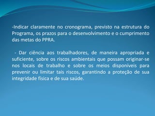 -Indicar claramente no cronograma, previsto na estrutura do
Programa, os prazos para o desenvolvimento e o cumprimento
das metas do PPRA.
- Dar ciência aos trabalhadores, de maneira apropriada e
suficiente, sobre os riscos ambientais que possam originar-se
nos locais de trabalho e sobre os meios disponíveis para
prevenir ou limitar tais riscos, garantindo a proteção de sua
integridade física e de sua saúde.
 