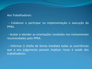Aos Trabalhadores:
- Colaborar e participar na implementação e execução do
PPRA.
- Acatar e atender as orientações recebidas nos treinamentos
recomendados pelo PPRA.
- Informar à chefia de forma imediata todas as ocorrências
que a seu julgamento possam implicar riscos à saúde dos
trabalhadores.
 