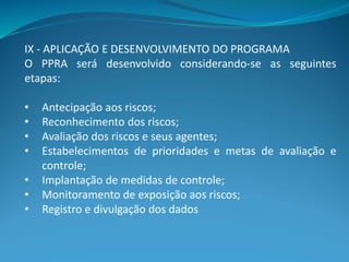IX - APLICAÇÃO E DESENVOLVIMENTO DO PROGRAMA
O PPRA será desenvolvido considerando-se as seguintes
etapas:
• Antecipação aos riscos;
• Reconhecimento dos riscos;
• Avaliação dos riscos e seus agentes;
• Estabelecimentos de prioridades e metas de avaliação e
controle;
• Implantação de medidas de controle;
• Monitoramento de exposição aos riscos;
• Registro e divulgação dos dados
 